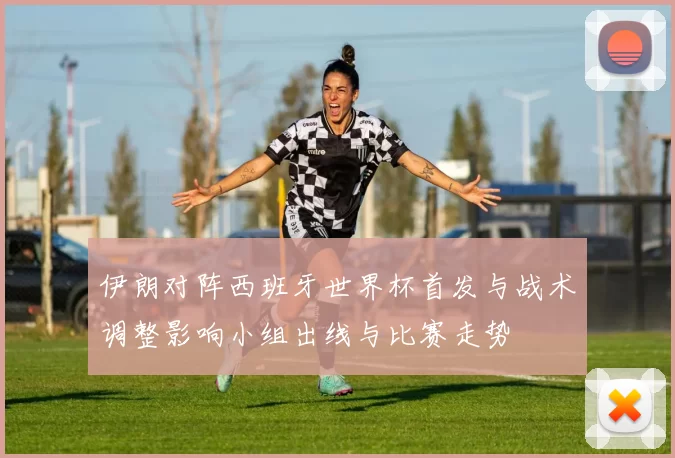 伊朗对阵西班牙世界杯首发与战术调整影响小组出线与比赛走势