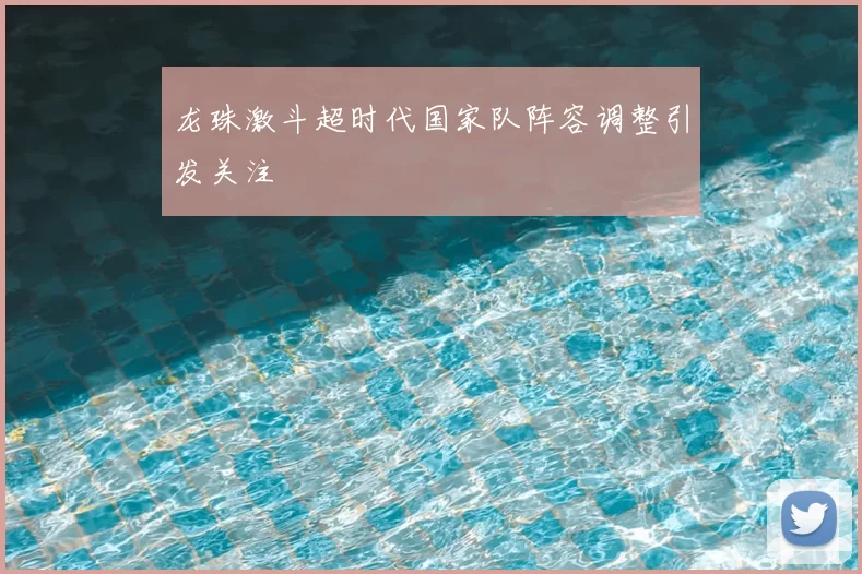 龙珠激斗超时代国家队阵容调整引发关注