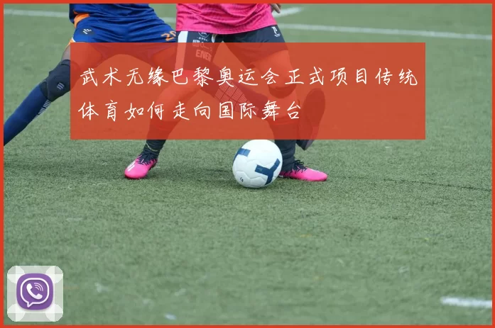 武术无缘巴黎奥运会正式项目传统体育如何走向国际舞台