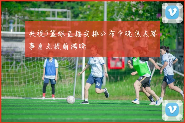 央视5篮球直播安排公布今晚焦点赛事看点提前揭晓