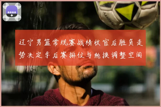 辽宁男篮常规赛战绩收官后胜负走势决定季后赛排位与轮换调整空间