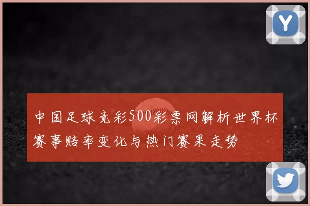中国足球竞彩500彩票网解析世界杯赛事赔率变化与热门赛果走势