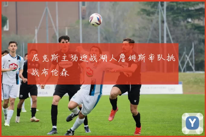 尼克斯主场迎战湖人詹姆斯率队挑战布伦森