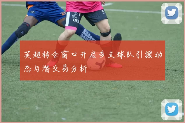 英超转会窗口开启多支球队引援动态与潜交易分析