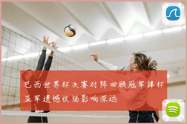 巴西世界杯决赛对阵回顾冠军捧杯亚军遗憾收场影响深远