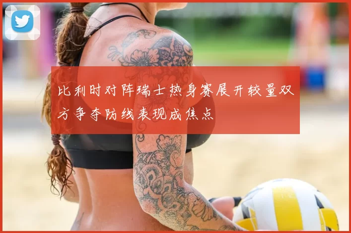 比利时对阵瑞士热身赛展开较量双方争夺防线表现成焦点