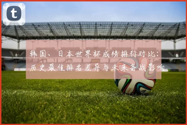 韩国、日本世界杯成绩排行对比：历史最佳排名差异与未来备战影响