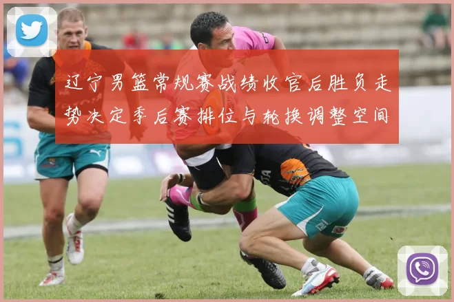 辽宁男篮常规赛战绩收官后胜负走势决定季后赛排位与轮换调整空间