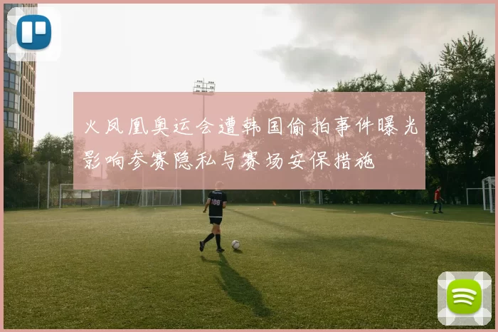 火凤凰奥运会遭韩国偷拍事件曝光影响参赛隐私与赛场安保措施