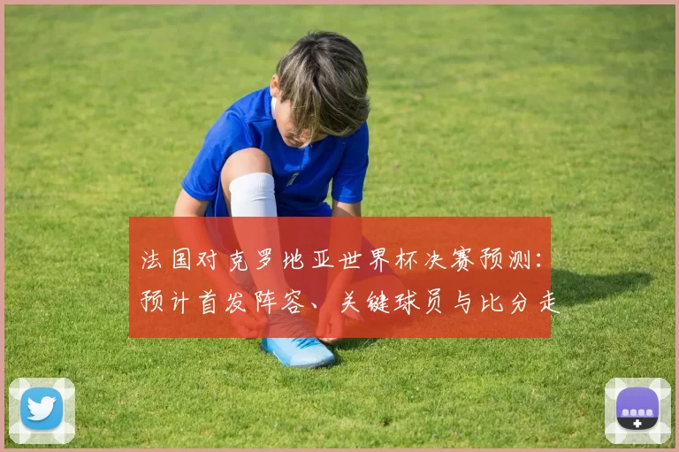 法国对克罗地亚世界杯决赛预测:预计首发阵容、关键球员与比分走势
