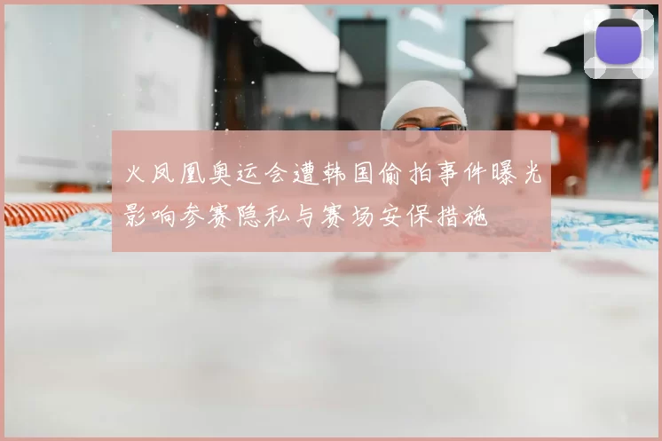 火凤凰奥运会遭韩国偷拍事件曝光影响参赛隐私与赛场安保措施