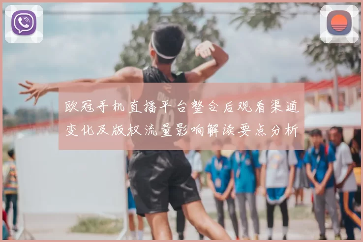 欧冠手机直播平台整合后观看渠道变化及版权流量影响解读要点分析