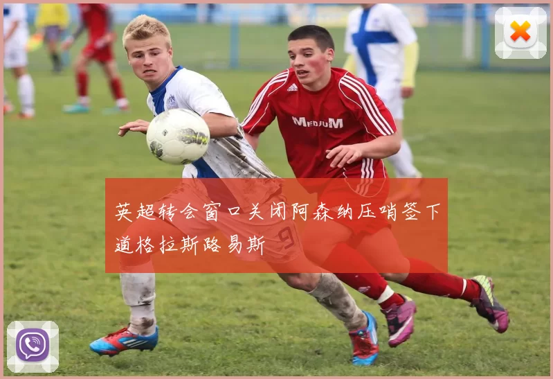 英超转会窗口关闭阿森纳压哨签下道格拉斯路易斯