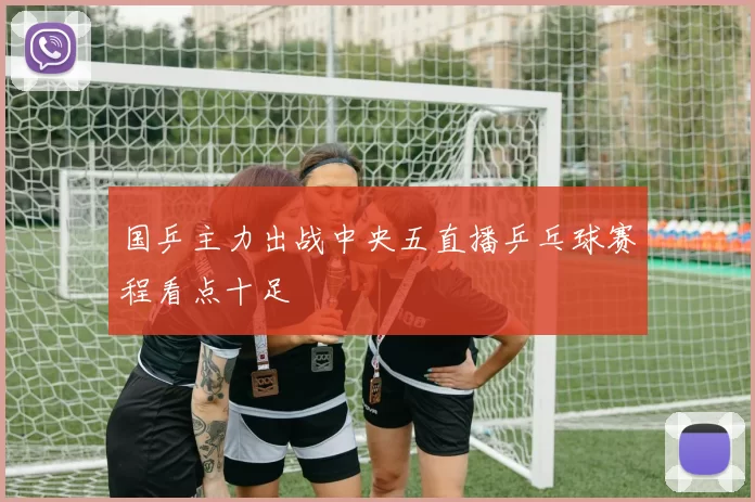 国乒主力出战中央五直播乒乓球赛程看点十足