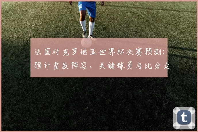 法国对克罗地亚世界杯决赛预测:预计首发阵容、关键球员与比分走势