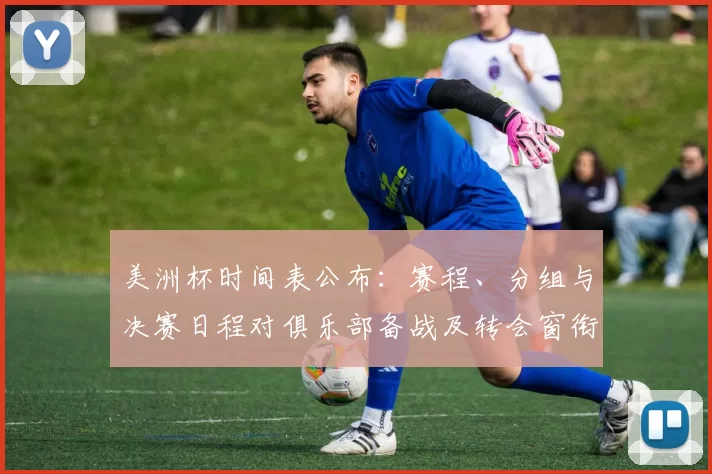 美洲杯时间表公布：赛程、分组与决赛日程对俱乐部备战及转会窗衔接影响