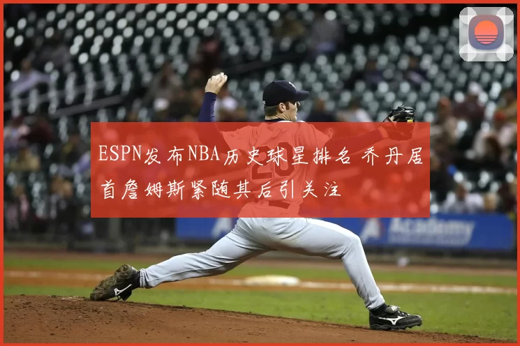 ESPN发布NBA历史球星排名 乔丹居首詹姆斯紧随其后引关注