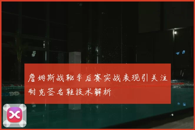 詹姆斯战靴季后赛实战表现引关注耐克签名鞋技术解析