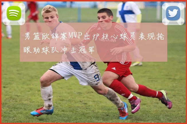 男篮欧锦赛MVP出炉核心球员表现抢眼助球队冲击冠军