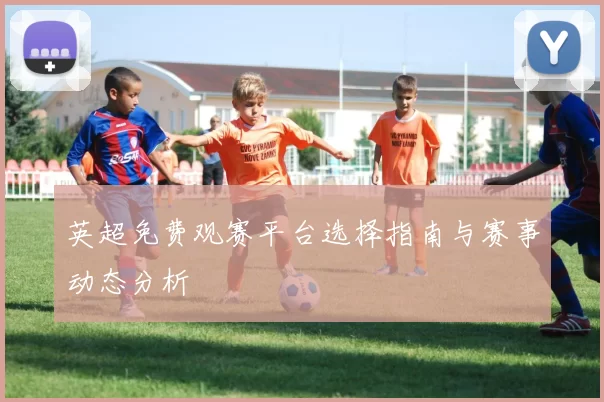 英超免费观赛平台选择指南与赛事动态分析