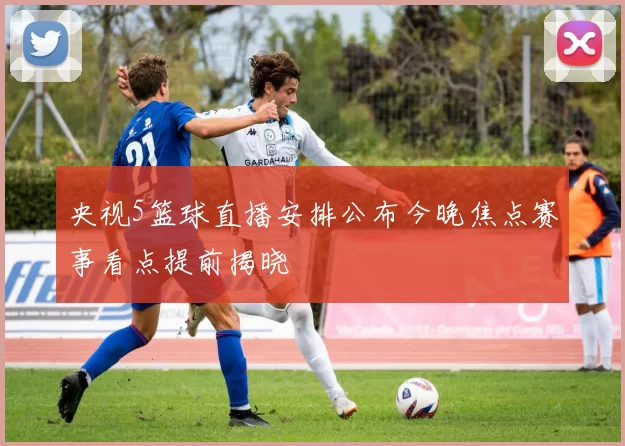 央视5篮球直播安排公布今晚焦点赛事看点提前揭晓