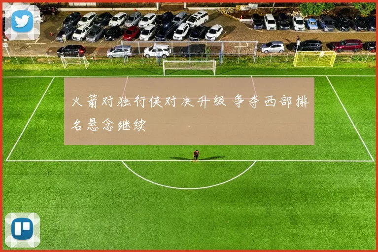 火箭对独行侠对决升级 争夺西部排名悬念继续