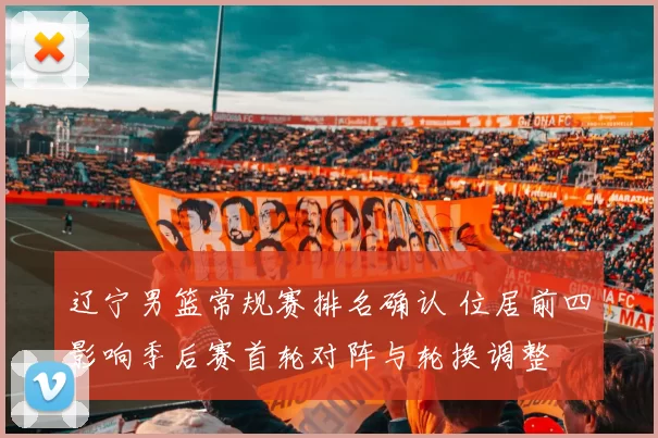 辽宁男篮常规赛排名确认 位居前四影响季后赛首轮对阵与轮换调整