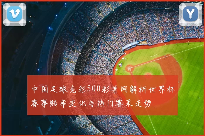 中国足球竞彩500彩票网解析世界杯赛事赔率变化与热门赛果走势