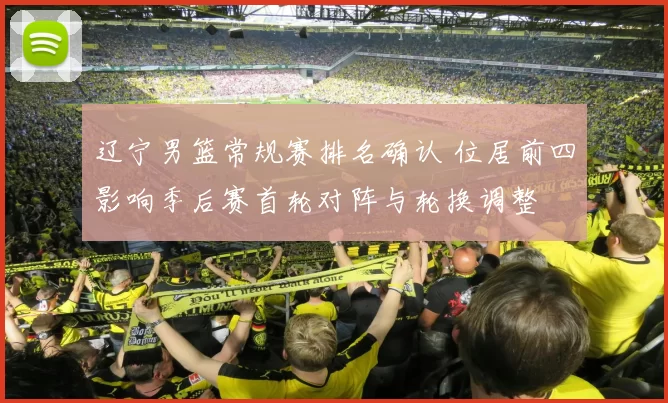 辽宁男篮常规赛排名确认 位居前四影响季后赛首轮对阵与轮换调整