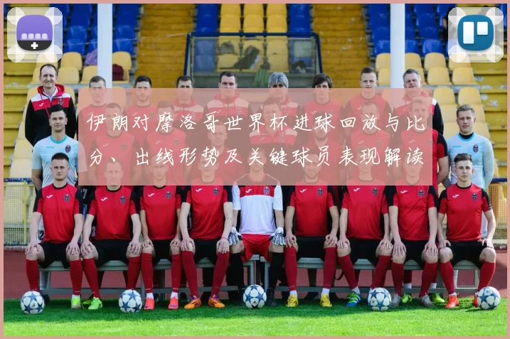 伊朗对摩洛哥世界杯进球回放与比分、出线形势及关键球员表现解读