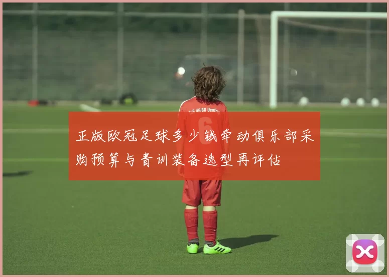 正版欧冠足球多少钱牵动俱乐部采购预算与青训装备选型再评估