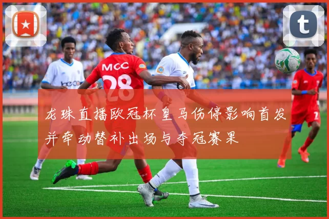 龙珠直播欧冠杯皇马伤停影响首发并牵动替补出场与夺冠赛果