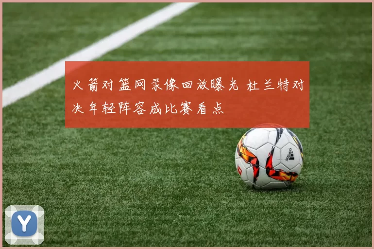 火箭对篮网录像回放曝光 杜兰特对决年轻阵容成比赛看点