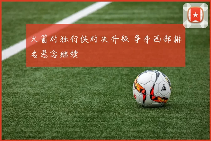 火箭对独行侠对决升级 争夺西部排名悬念继续
