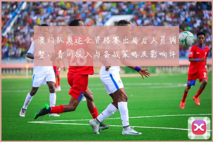 澳门队奥运会资格赛出局后人员调整、青训投入与备战策略及影响评估