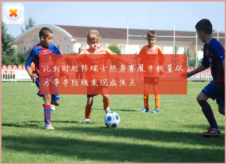 比利时对阵瑞士热身赛展开较量双方争夺防线表现成焦点