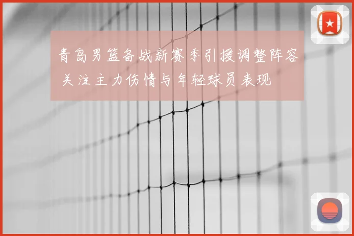 青岛男篮备战新赛季引援调整阵容 关注主力伤情与年轻球员表现