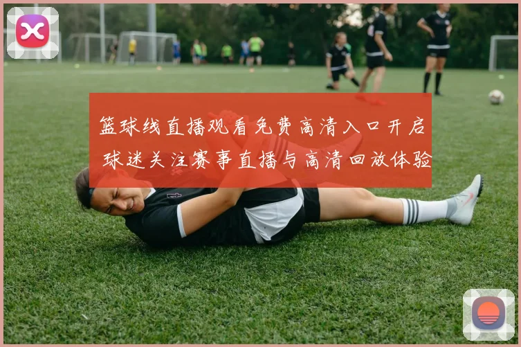 篮球线直播观看免费高清入口开启 球迷关注赛事直播与高清回放体验