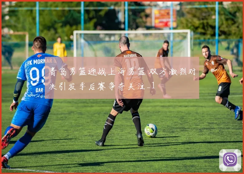 青岛男篮迎战上海男篮 双方激烈对决引发季后赛争夺关注_1