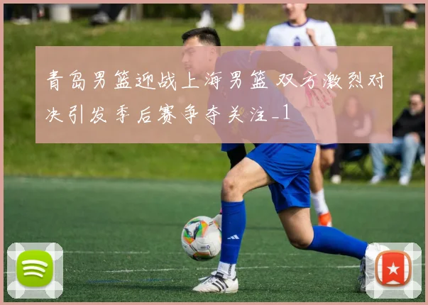 青岛男篮迎战上海男篮 双方激烈对决引发季后赛争夺关注_1