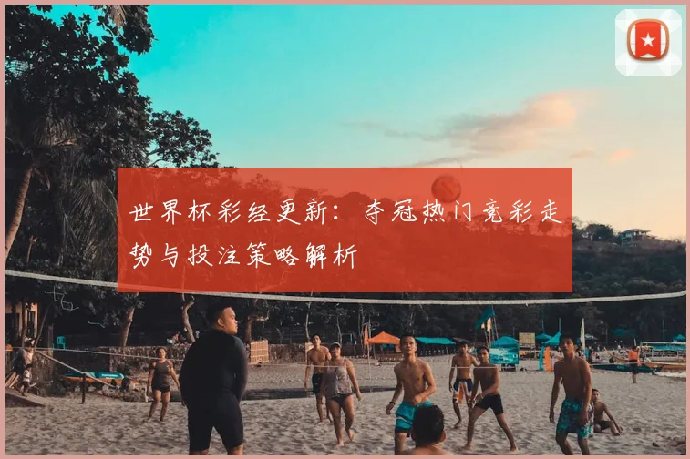世界杯彩经更新:夺冠热门竞彩走势与投注策略解析
