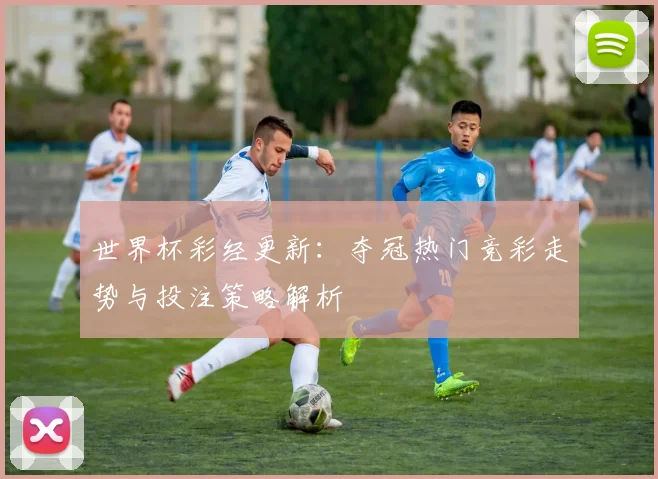 世界杯彩经更新:夺冠热门竞彩走势与投注策略解析