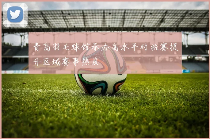 青岛羽毛球馆承办高水平对抗赛提升区域赛事热度