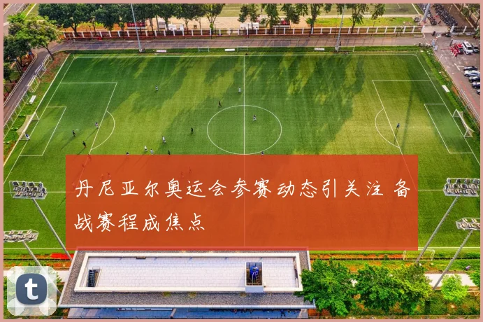 丹尼亚尔奥运会参赛动态引关注 备战赛程成焦点