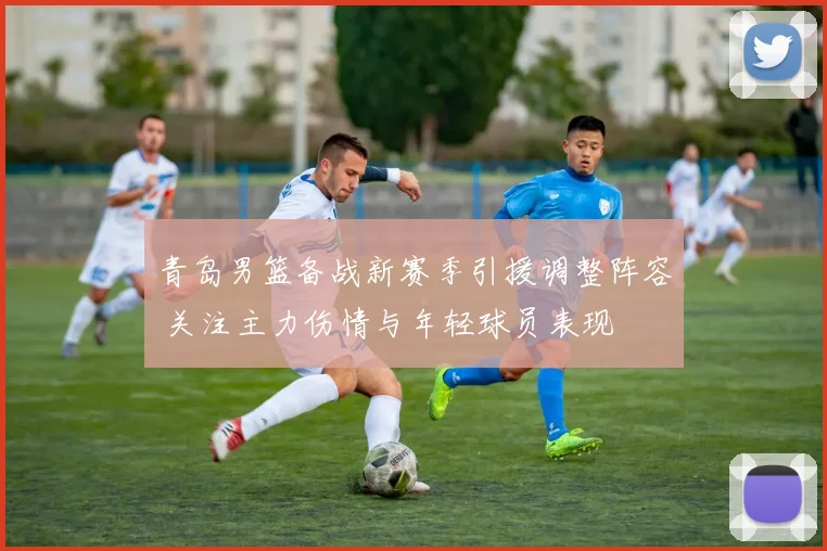 青岛男篮备战新赛季引援调整阵容 关注主力伤情与年轻球员表现
